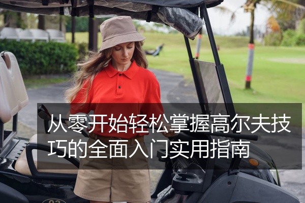 从零开始轻松掌握高尔夫技巧的全面入门实用指南