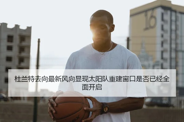 杜兰特去向最新风向显现太阳队重建窗口是否已经全面开启