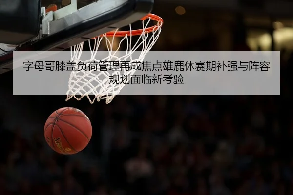 字母哥膝盖负荷管理再成焦点雄鹿休赛期补强与阵容规划面临新考验