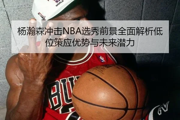 杨瀚森冲击NBA选秀前景全面解析低位策应优势与未来潜力
