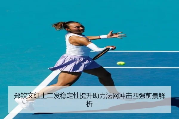 郑钦文红土二发稳定性提升助力法网冲击四强前景解析