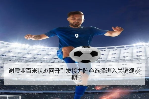 谢震业百米状态回升引发接力阵容选择进入关键观察期